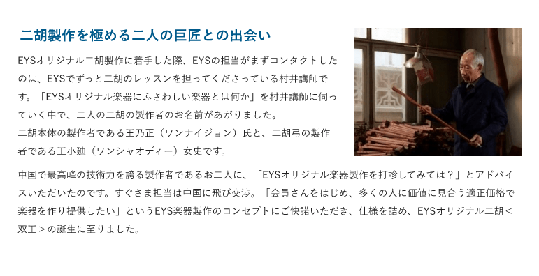 二胡製作を極める二人の巨匠との出会い・EYSオリジナル二胡製作に着手した際、EYSの担当がまずコンタクトしたのは、EYSでずっと二胡のレッスンを担ってくださっている村井講師です。「EYSオリジナル楽器にふさわしい楽器とは何か」を村井講師に伺っていく中で、二人の二胡の製作者のお名前があがりました。二胡本体の製作者である王乃正（ワンナイジョン）氏と、二胡弓の製作者である王小廸（ワンシャオディー）女史です。・中国で最高峰の技術力を誇る製作者であるお二人に、「EYSオリジナル楽器製作を打診してみては？」とアドバイスいただいたのです。すぐさま担当は中国に飛び交渉。「会員さんをはじめ、多くの人に価値に見合う適正価格で楽器を作り提供したい」というEYS楽器製作のコンセプトにご快諾いただき、仕様を詰め、EYSオリジナル二胡＜双王＞の誕生に至りました。 