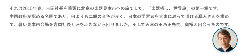 それは2015年春、吉岡社長を筆頭に北京の楽器見本市への旅でした。「楽器探し、世界旅」の第一章です。中国政府が認める名匠であり、何よりも二胡の音色が良く、日本の学習者を大事に思って頂ける職人さんを求めて、暑い見本市会場を吉岡社長と汗をふきながら回りました。そして天津の王乃正先生、奥様と出会ったのです。