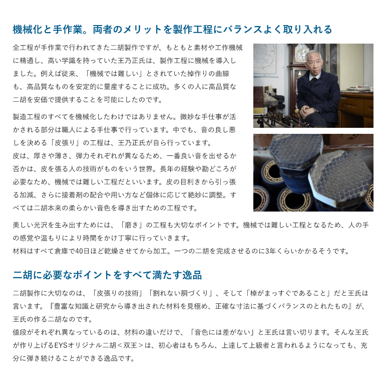 機械化と手作業。両者のメリットを製作工程にバランスよく取り入れる ・全工程が手作業で行われてきた二胡製作ですが、もともと素材や工作機械に精通し、高い学識を持っていた王乃正氏は、製作工程に機械を導入しました。例えば従来、「機械では難しい」とされていた棹作りの曲線も、高品質なものを安定的に量産することに成功。多くの人に高品質な二胡を安価で提供することを可能にしたのです。 製造工程のすべてを機械化したわけではありません。微妙な手仕事が活かされる部分は職人による手仕事で行っています。中でも、音の良し悪しを決める「皮張り」の工程は、王乃正氏が自ら行っています。 皮は、厚さや薄さ、弾力それぞれが異なるため、一番良い音を出せるか否かは、皮を張る人の技術がものをいう世界。長年の経験や勘どころが必要なため、機械では難しい工程だといいます。皮の目利きから引っ張る加減、さらに接着剤の配合や用い方など個体に応じて絶妙に調整。すべては二胡本来の柔らかい音色を導き出すための工程です。美しい光沢を生み出すためには、「磨き」の工程も大切なポイントです。機械では難しい工程となるため、人の手の感覚や温もりにより時間をかけ丁寧に行っていきます。材料はすべて倉庫で40日ほど乾燥させてから加工。一つの二胡を完成させるのに3年くらいかかるそうです。 二胡に必要なポイントをすべて満たす逸品・二胡製作に大切なのは、「皮張りの技術」「割れない胴づくり」、そして「棹がまっすぐであること」だと王氏は言います。『豊富な知識と研究から導き出された材料を見極め、正確な寸法に基づくバランスのとれたもの』が、王氏の作る二胡なのです。 値段がそれぞれ異なっているのは、材料の違いだけで、「音色には差がない」と王氏は言い切ります。そんな王氏が作り上げるEYSオリジナル二胡＜双王＞は、初心者はもちろん、上達して上級者と言われるようになっても、充分に弾き続けることができる逸品です。 