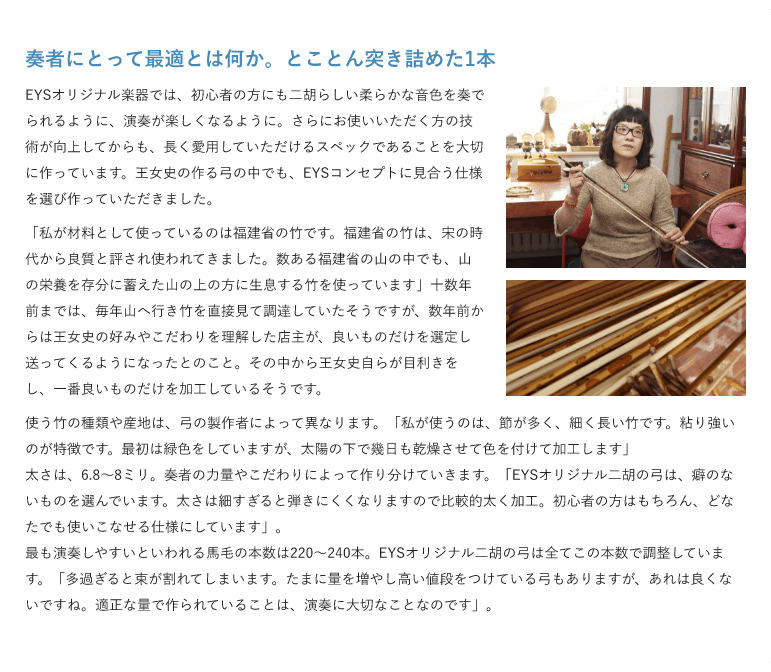 奏者にとって最適とは何か。とことん突き詰めた1本 ・EYSオリジナル楽器では、初心者の方にも二胡らしい柔らかな音色を奏でられるように、演奏が楽しくなるように。さらにお使いいただく方の技術が向上してからも、長く愛用していただけるスペックであることを大切に作っています。王女史の作る弓の中でも、EYSコンセプトに見合う仕様を選び作っていただきました。 「私が材料として使っているのは福建省の竹です。福建省の竹は、宋の時代から良質と評され使われてきました。数ある福建省の山の中でも、山の栄養を存分に蓄えた山の上の方に生息する竹を使っています」十数年前までは、毎年山へ行き竹を直接見て調達していたそうですが、数年前からは王女史の好みやこだわりを理解した店主が、良いものだけを選定し送ってくるようになったとのこと。その中から王女史自らが目利きをし、一番良いものだけを加工しているそうです。使う竹の種類や産地は、弓の製作者によって異なります。「私が使うのは、節が多く、細く長い竹です。粘り強いのが特徴です。最初は緑色をしていますが、太陽の下で幾日も乾燥させて色を付けて加工します」 太さは、6.8～8ミリ。奏者の力量やこだわりによって作り分けていきます。「EYSオリジナル二胡の弓は、癖のないものを選んでいます。太さは細すぎると弾きにくくなりますので比較的太く加工。初心者の方はもちろん、どなたでも使いこなせる仕様にしています」。最も演奏しやすいといわれる馬毛の本数は220～240本。EYSオリジナル二胡の弓は全てこの本数で調整しています。「多過ぎると束が割れてしまいます。たまに量を増やし高い値段をつけている弓もありますが、あれは良くないですね。適正な量で作られていることは、演奏に大切なことなのです」。