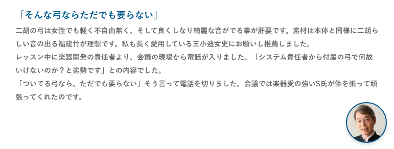 「そんな弓ならただでも要らない」二胡の弓は女性でも軽く不自由無く、そして良くしなり綺麗な音がでる事が肝要です。素材は本体と同様に二胡らしい音の出る福建竹が理想です。私も長く愛用している王小迪女史にお願いし推薦しました。レッスン中に楽器開発の責任者より、会議の現場から電話が入りました。「システム責任者から付属の弓で何故いけないのか？と劣勢です」との内容でした。「ついてる弓なら、ただでも要らない」そう言って電話を切りました。会議では楽器愛の強いS氏が体を張って頑張ってくれたのです。