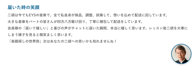 届いた時の笑顔・二胡は今でもEYSの倉庫で、全て私自身が検品、調整、試奏して、想いを込めて配送に回しています。大きな倉庫をパートの皆さんが四方八方駆け回り、丁寧に梱包して配送をしています。会員様の「届いて嬉しい」と喜びの声がチャットに届いた瞬間、本当に嬉しく思います。レッスン後二胡を大事にしまう様子を見ると微笑ましく思います。「楽器探しの世界旅」次はあなたの二胡への思いかも知れませんね！