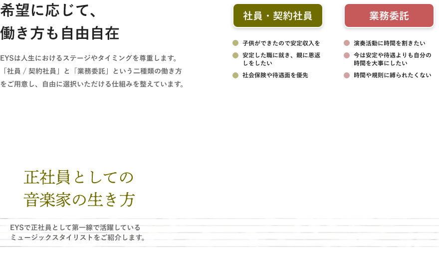 「希望に応じて、働き方も自由自在・EYSは人生におけるステージやタイミングを尊重します。「社員 / 契約社員」と「業務委託」という二種類の働き方をご用意し、自由に選択いただける仕組みを整えています。」「社員・契約社員・子供ができたので安定収入を・安定した職に就き、親に恩返しをしたい・社会保険や待遇面を優先」「業務委託・演奏活動に時間を割きたい・今は安定や待遇よりも自分の時間を大事にしたい・時間や規則に縛られたくない」「正社員としての音楽家の生き方」「EYSで正社員として第一線で活躍しているミュージックスタイリストをご紹介します。」