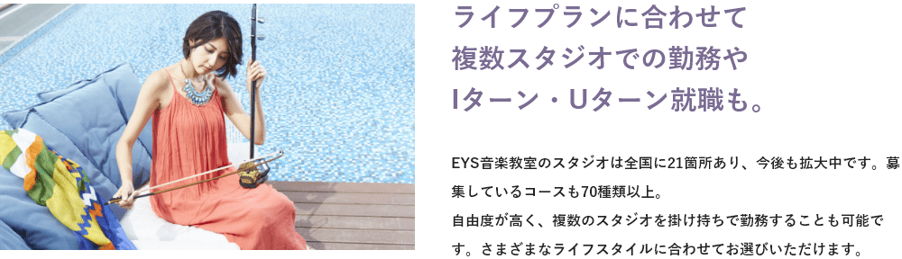 「ライフプランに合わせて複数スタジオでの勤務やIターン・Uターン就職も。」「EYS音楽教室のスタジオは全国に●●箇所あり、今後も拡大中です。募集しているコースも●●種類以上。自由度が高く、複数のスタジオを掛け持ちで勤務することも可能です。さまざまなライフスタイルに合わせてお選びいただけます。」