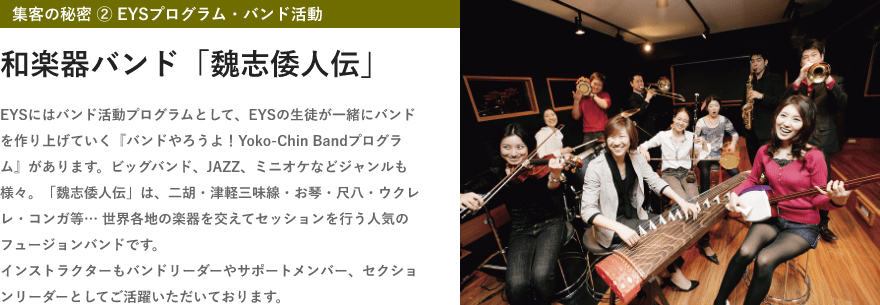 「集客の秘密 ② EYSプログラム・バンド活動」「和楽器バンド「魏志倭人伝」」「EYSにはバンド活動プログラムとして、EYSの生徒が一緒にバンドを作り上げていく『バンドやろうよ！Yoko-Chin Bandプログラム』があります。ビッグバンド、JAZZ、ミニオケなどジャンルも様々。「魏志倭人伝」は、二胡・津軽三味線・お琴・尺八・ウクレレ・コンガ等… 世界各地の楽器を交えてセッションを行う人気のフュージョンバンドです。インストラクターもバンドリーダーやサポートメンバー、セクションリーダーとしてご活躍いただいております。」