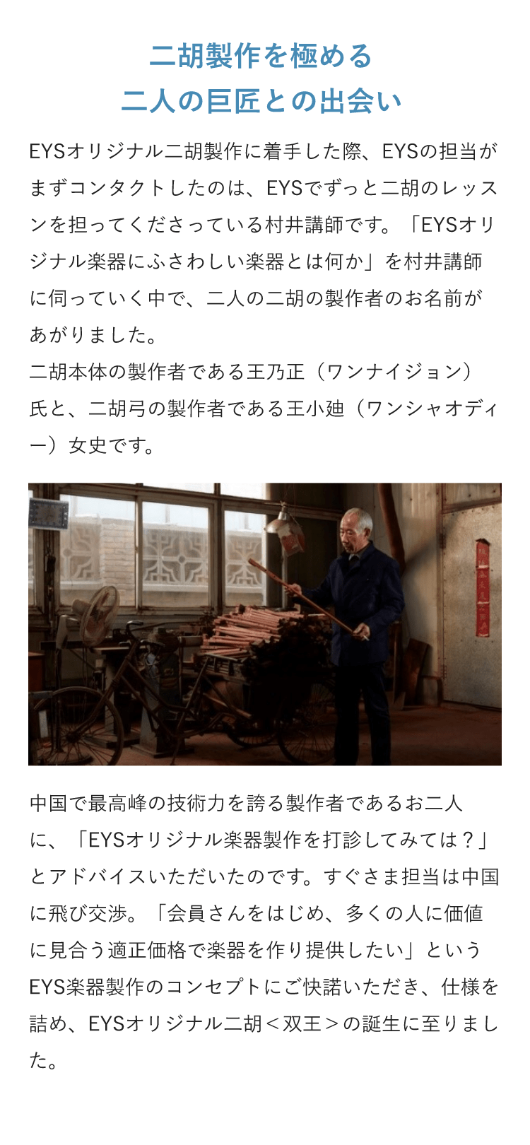 二胡製作を極める二人の巨匠との出会い・EYSオリジナル二胡製作に着手した際、EYSの担当がまずコンタクトしたのは、EYSでずっと二胡のレッスンを担ってくださっている村井講師です。「EYSオリジナル楽器にふさわしい楽器とは何か」を村井講師に伺っていく中で、二人の二胡の製作者のお名前があがりました。二胡本体の製作者である王乃正（ワンナイジョン）氏と、二胡弓の製作者である王小廸（ワンシャオディー）女史です。・中国で最高峰の技術力を誇る製作者であるお二人に、「EYSオリジナル楽器製作を打診してみては？」とアドバイスいただいたのです。すぐさま担当は中国に飛び交渉。「会員さんをはじめ、多くの人に価値に見合う適正価格で楽器を作り提供したい」というEYS楽器製作のコンセプトにご快諾いただき、仕様を詰め、EYSオリジナル二胡＜双王＞の誕生に至りました。 