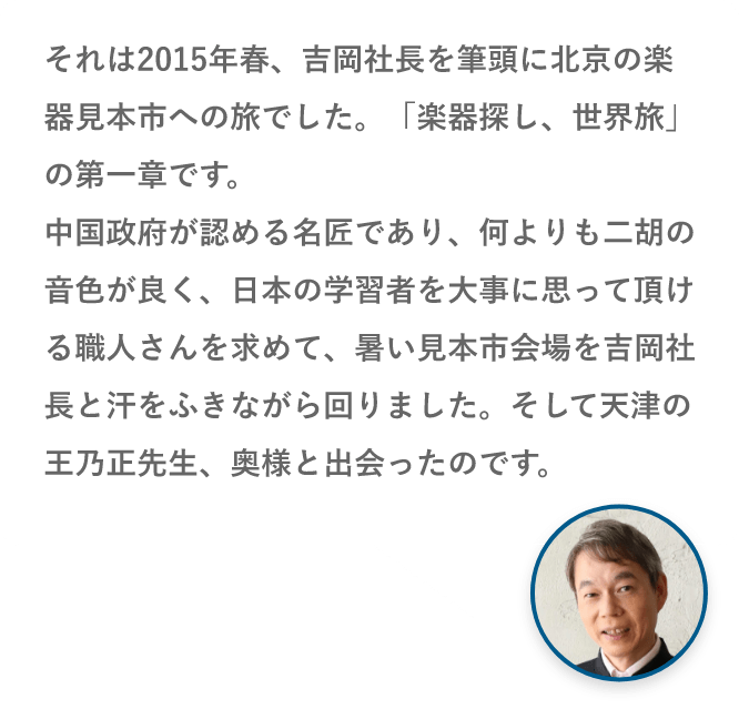 それは2015年春、吉岡社長を筆頭に北京の楽器見本市への旅でした。「楽器探し、世界旅」の第一章です。中国政府が認める名匠であり、何よりも二胡の音色が良く、日本の学習者を大事に思って頂ける職人さんを求めて、暑い見本市会場を吉岡社長と汗をふきながら回りました。そして天津の王乃正先生、奥様と出会ったのです。