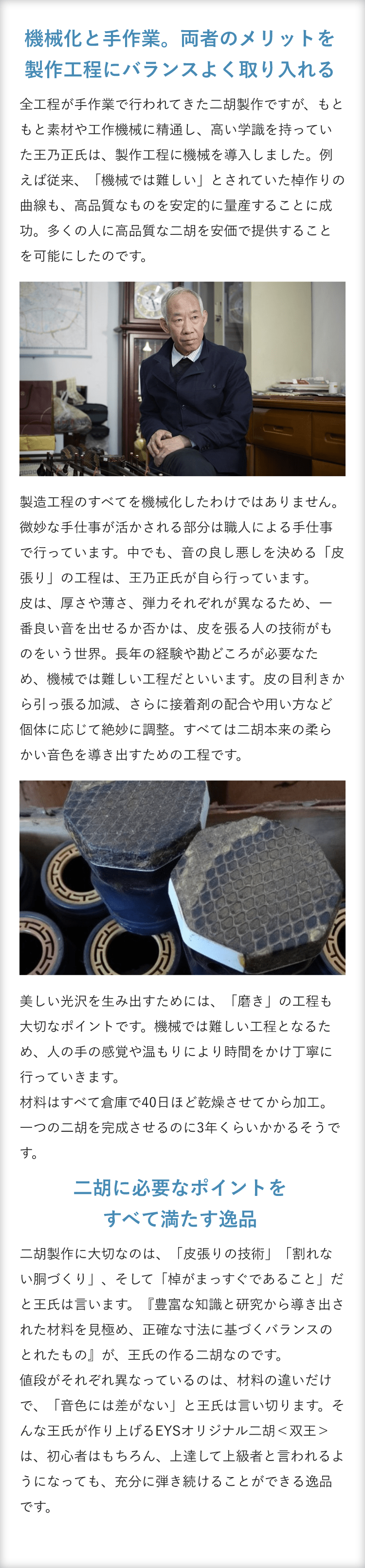 機械化と手作業。両者のメリットを製作工程にバランスよく取り入れる ・全工程が手作業で行われてきた二胡製作ですが、もともと素材や工作機械に精通し、高い学識を持っていた王乃正氏は、製作工程に機械を導入しました。例えば従来、「機械では難しい」とされていた棹作りの曲線も、高品質なものを安定的に量産することに成功。多くの人に高品質な二胡を安価で提供することを可能にしたのです。 製造工程のすべてを機械化したわけではありません。微妙な手仕事が活かされる部分は職人による手仕事で行っています。中でも、音の良し悪しを決める「皮張り」の工程は、王乃正氏が自ら行っています。 皮は、厚さや薄さ、弾力それぞれが異なるため、一番良い音を出せるか否かは、皮を張る人の技術がものをいう世界。長年の経験や勘どころが必要なため、機械では難しい工程だといいます。皮の目利きから引っ張る加減、さらに接着剤の配合や用い方など個体に応じて絶妙に調整。すべては二胡本来の柔らかい音色を導き出すための工程です。美しい光沢を生み出すためには、「磨き」の工程も大切なポイントです。機械では難しい工程となるため、人の手の感覚や温もりにより時間をかけ丁寧に行っていきます。材料はすべて倉庫で40日ほど乾燥させてから加工。一つの二胡を完成させるのに3年くらいかかるそうです。 二胡に必要なポイントをすべて満たす逸品・二胡製作に大切なのは、「皮張りの技術」「割れない胴づくり」、そして「棹がまっすぐであること」だと王氏は言います。『豊富な知識と研究から導き出された材料を見極め、正確な寸法に基づくバランスのとれたもの』が、王氏の作る二胡なのです。 値段がそれぞれ異なっているのは、材料の違いだけで、「音色には差がない」と王氏は言い切ります。そんな王氏が作り上げるEYSオリジナル二胡＜双王＞は、初心者はもちろん、上達して上級者と言われるようになっても、充分に弾き続けることができる逸品です。 