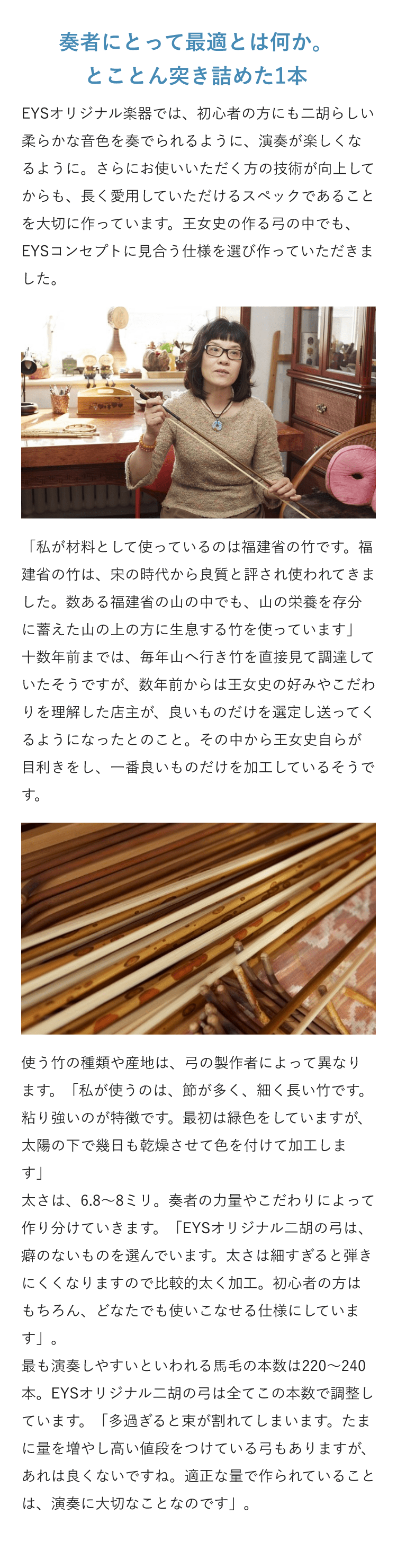 奏者にとって最適とは何か。とことん突き詰めた1本 ・EYSオリジナル楽器では、初心者の方にも二胡らしい柔らかな音色を奏でられるように、演奏が楽しくなるように。さらにお使いいただく方の技術が向上してからも、長く愛用していただけるスペックであることを大切に作っています。王女史の作る弓の中でも、EYSコンセプトに見合う仕様を選び作っていただきました。 「私が材料として使っているのは福建省の竹です。福建省の竹は、宋の時代から良質と評され使われてきました。数ある福建省の山の中でも、山の栄養を存分に蓄えた山の上の方に生息する竹を使っています」十数年前までは、毎年山へ行き竹を直接見て調達していたそうですが、数年前からは王女史の好みやこだわりを理解した店主が、良いものだけを選定し送ってくるようになったとのこと。その中から王女史自らが目利きをし、一番良いものだけを加工しているそうです。使う竹の種類や産地は、弓の製作者によって異なります。「私が使うのは、節が多く、細く長い竹です。粘り強いのが特徴です。最初は緑色をしていますが、太陽の下で幾日も乾燥させて色を付けて加工します」 太さは、6.8～8ミリ。奏者の力量やこだわりによって作り分けていきます。「EYSオリジナル二胡の弓は、癖のないものを選んでいます。太さは細すぎると弾きにくくなりますので比較的太く加工。初心者の方はもちろん、どなたでも使いこなせる仕様にしています」。最も演奏しやすいといわれる馬毛の本数は220～240本。EYSオリジナル二胡の弓は全てこの本数で調整しています。「多過ぎると束が割れてしまいます。たまに量を増やし高い値段をつけている弓もありますが、あれは良くないですね。適正な量で作られていることは、演奏に大切なことなのです」。