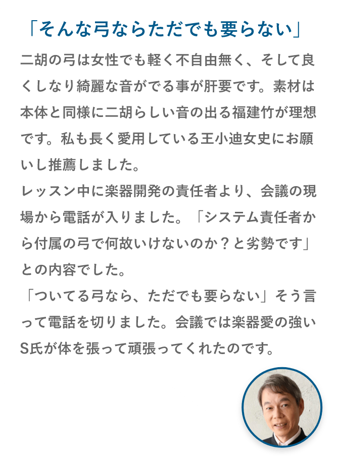 「そんな弓ならただでも要らない」二胡の弓は女性でも軽く不自由無く、そして良くしなり綺麗な音がでる事が肝要です。素材は本体と同様に二胡らしい音の出る福建竹が理想です。私も長く愛用している王小迪女史にお願いし推薦しました。レッスン中に楽器開発の責任者より、会議の現場から電話が入りました。「システム責任者から付属の弓で何故いけないのか？と劣勢です」との内容でした。「ついてる弓なら、ただでも要らない」そう言って電話を切りました。会議では楽器愛の強いS氏が体を張って頑張ってくれたのです。