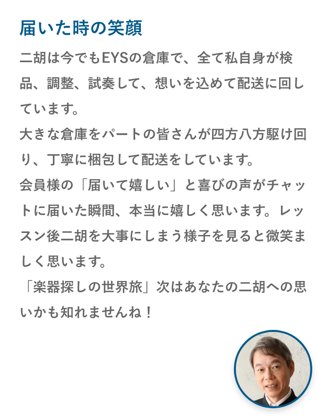 届いた時の笑顔・二胡は今でもEYSの倉庫で、全て私自身が検品、調整、試奏して、想いを込めて配送に回しています。大きな倉庫をパートの皆さんが四方八方駆け回り、丁寧に梱包して配送をしています。会員様の「届いて嬉しい」と喜びの声がチャットに届いた瞬間、本当に嬉しく思います。レッスン後二胡を大事にしまう様子を見ると微笑ましく思います。「楽器探しの世界旅」次はあなたの二胡への思いかも知れませんね！