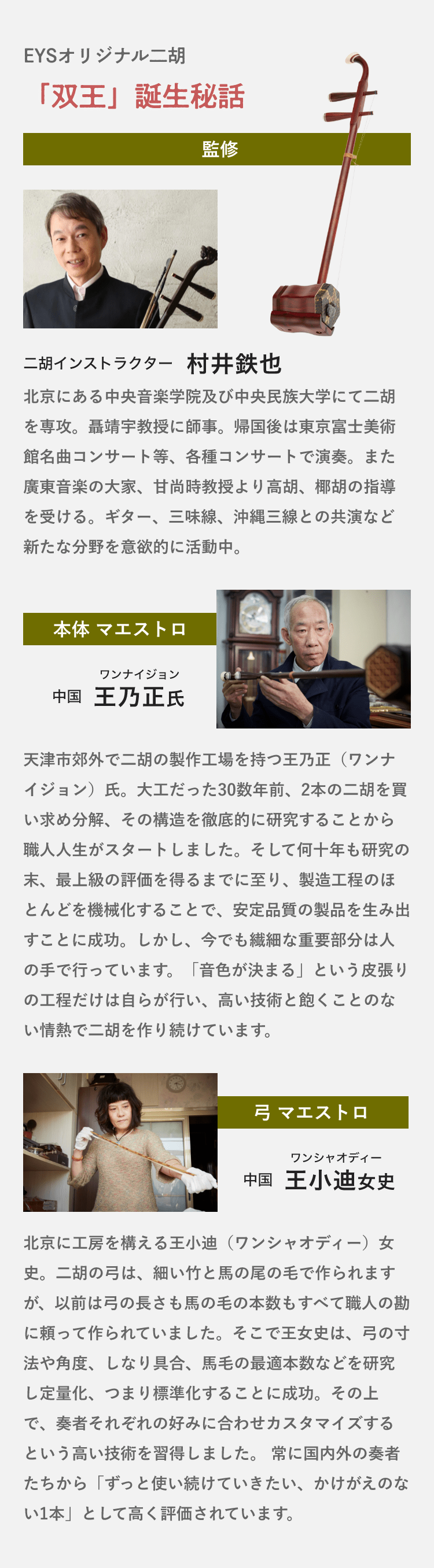 EYSオリジナル二胡・「双王」誕生秘話「監修・二胡インストラクター・村井鉄也・北京にある中央音楽学院及び中央民族大学にて二胡を専攻。聶靖宇教授に師事。帰国後は東京富士美術館名曲コンサート等、各種コンサートで演奏。また廣東音楽の大家、甘尚時教授より高胡、椰胡の指導を受ける。ギター、三味線、沖縄三線との共演など新たな分野を意欲的に活動中。」「本体 マエストロ・ワンナイジョン中国王乃正氏・天津市郊外で二胡の製作工場を持つ王乃正（ワンナイジョン）氏。大工だった30数年前、2本の二胡を買い求め分解、その構造を徹底的に研究することから職人人生がスタートしました。そして何十年も研究の末、最上級の評価を得るまでに至り、製造工程のほとんどを機械化することで、安定品質の製品を生み出すことに成功。しかし、今でも繊細な重要部分は人の手で行っています。「音色が決まる」という皮張りの工程だけは自らが行い、高い技術と飽くことのない情熱で二胡を作り続けています。」「弓 マエストロ・王小迪女史・北京に工房を構える王小迪（ワンシャオディー）女史。二胡の弓は、細い竹と馬の尾の毛で作られますが、以前は弓の長さも馬の毛の本数もすべて職人の勘に頼って作られていました。そこで王女史は、弓の寸法や角度、しなり具合、馬毛の最適本数などを研究し定量化、つまり標準化することに成功。その上で、奏者それぞれの好みに合わせカスタマイズするという高い技術を習得しました。 常に国内外の奏者たちから「ずっと使い続けていきたい、かけがえのない1本」として高く評価されています。 」