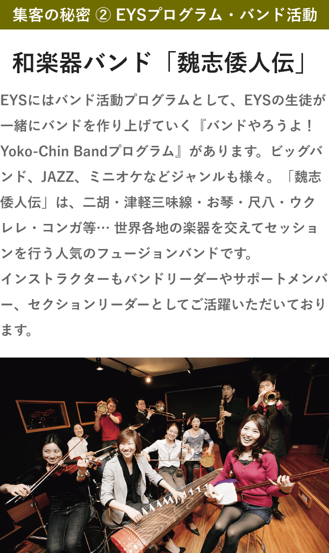 集客の秘密 ② EYSプログラム・バンド活動・和楽器バンド「魏志倭人伝」・EYSにはバンド活動プログラムとして、EYSの生徒が一緒にバンドを作り上げていく『バンドやろうよ！Yoko-Chin Bandプログラム』があります。ビッグバンド、JAZZ、ミニオケなどジャンルも様々。「魏志倭人伝」は、二胡・津軽三味線・お琴・尺八・ウクレレ・コンガ等… 世界各地の楽器を交えてセッションを行う人気のフュージョンバンドです。インストラクターもバンドリーダーやサポートメンバー、セクションリーダーとしてご活躍いただいております。