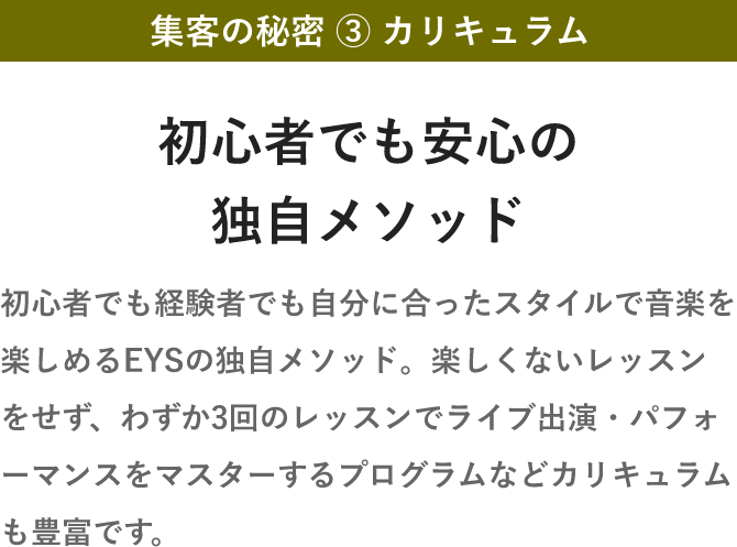 集客の秘密 ③ カリキュラム・初心者でも安心の独自メソッド・初心者でも経験者でも自分に合ったスタイルで音楽を楽しめるEYSの独自メソッド。楽しくないレッスンをせず、わずか3回のレッスンでライブ出演・パフォーマンスをマスターするプログラムなどカリキュラムも豊富です。