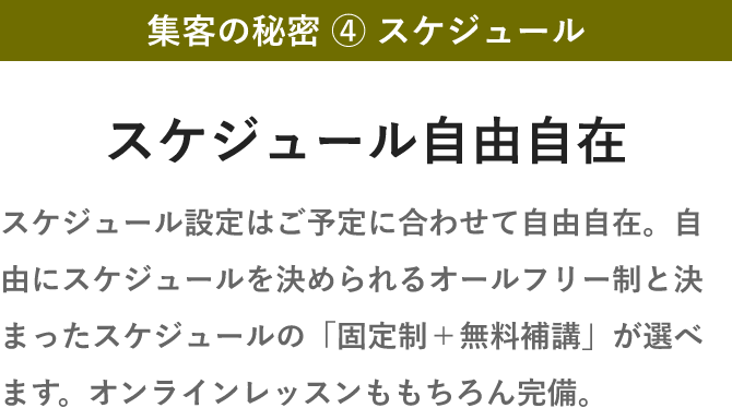 集客の秘密 ④ スケジュール・スケジュール自由自在・スケジュール設定はご予定に合わせて自由自在。自由にスケジュールを決められるオールフリー制と決まったスケジュールの「固定制＋無料補講」が選べます。オンラインレッスンももちろん完備。