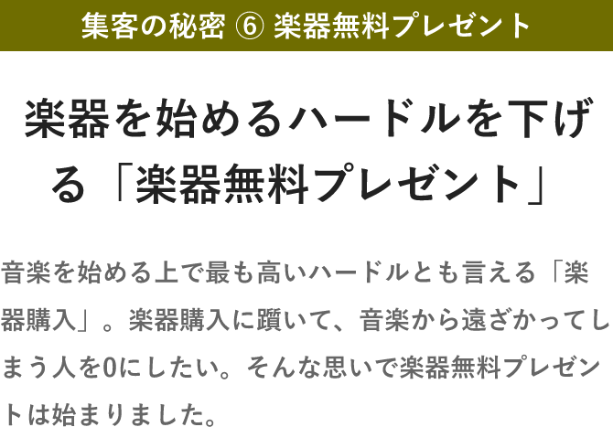 集客の秘密 ⑥ 楽器無料プレゼント・楽器を始めるハードルを下げる「楽器無料プレゼント」・音楽を始める上で最も高いハードルとも言える「楽器購入」。楽器購入に躓いて、音楽から遠ざかってしまう人を0にしたい。そんな思いで楽器無料プレゼントは始まりました。