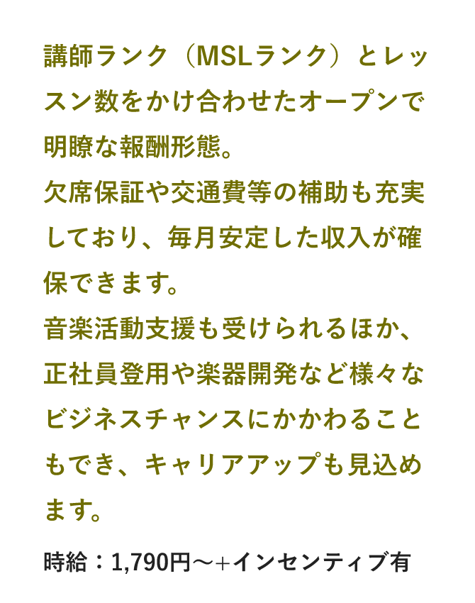 講師ランク（MSLランク）とレッスン数をかけ合わせたオープンで明瞭な報酬形態。欠席保証や交通費等の補助も充実しており、毎月安定した収入が確保できます。音楽活動支援も受けられるほか、正社員登用や楽器開発など様々なビジネスチャンスにかかわることもでき、キャリアアップも見込めます。