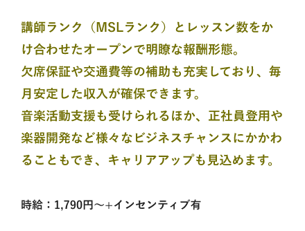 講師ランク（MSLランク）とレッスン数をかけ合わせたオープンで明瞭な報酬形態。欠席保証や交通費等の補助も充実しており、毎月安定した収入が確保できます。音楽活動支援も受けられるほか、正社員登用や楽器開発など様々なビジネスチャンスにかかわることもでき、キャリアアップも見込めます。