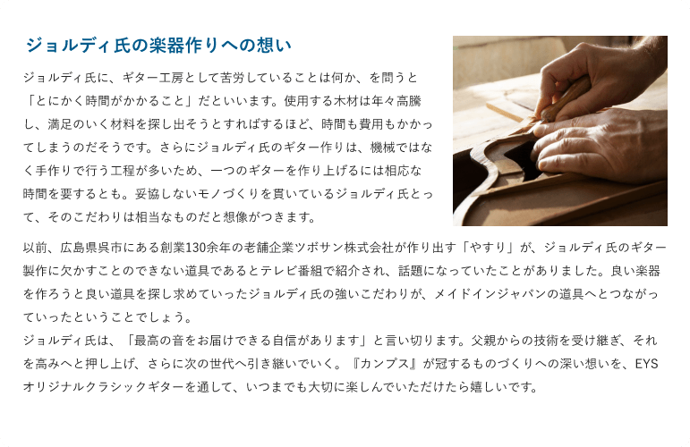 ジョルディ氏の楽器作りへの想い「ジョルディ氏に、ギター工房として苦労していることは何か、を問うと「とにかく時間がかかること」だといいます。使用する木材は年々高騰し、満足のいく材料を探し出そうとすればするほど、時間も費用もかかってしまうのだそうです。さらにジョルディ氏のギター作りは、機械ではなく手作りで行う工程が多いため、一つのギターを作り上げるには相応な時間を要するとも。妥協しないモノづくりを貫いているジョルディ氏とって、そのこだわりは相当なものだと想像がつきます。」「以前、広島県呉市にある創業130余年の老舗企業ツボサン株式会社が作り出す「やすり」が、ジョルディ氏のギター製作に欠かすことのできない道具であるとテレビ番組で紹介され、話題になっていたことがありました。良い楽器を作ろうと良い道具を探し求めていったジョルディ氏の強いこだわりが、メイドインジャパンの道具へとつながっていったということでしょう。ジョルディ氏は、「最高の音をお届けできる自信があります」と言い切ります。父親からの技術を受け継ぎ、それを高みへと押し上げ、さらに次の世代へ引き継いでいく。『カンプス』が冠するものづくりへの深い想いを、EYSオリジナルクラシックギターを通して、いつまでも大切に楽しんでいただけたら嬉しいです。 」