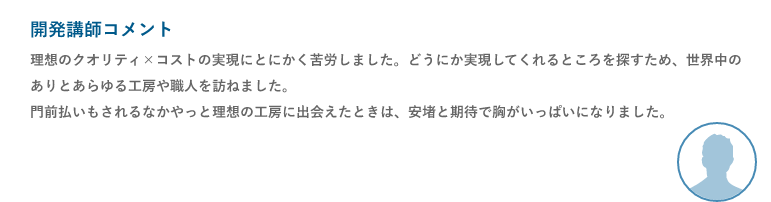 開発講師コメント「理想のクオリティ×コストの実現にとにかく苦労しました。どうにか実現してくれるところを探すため、世界中のありとあらゆる工房や職人を訪ねました。門前払いもされるなかやっと理想の工房に出会えたときは、安堵と期待で胸がいっぱいになりました。」