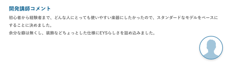 開発講師コメント「初心者から経験者まで、どんな人にとっても使いやすい楽器にしたかったので、スタンダードなモデルをベースにすることに決めました。余分な癖は無くし、装飾などちょっとした仕様にEYSらしさを詰め込みました。」