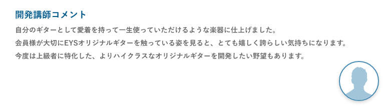 開発講師コメント「自分のギターとして愛着を持って一生使っていただけるような楽器に仕上げました。会員様が大切にEYSオリジナルギターを触っている姿を見ると、とても嬉しく誇らしい気持ちになります。今度は上級者に特化した、よりハイクラスなオリジナルギターを開発したい野望もあります。」