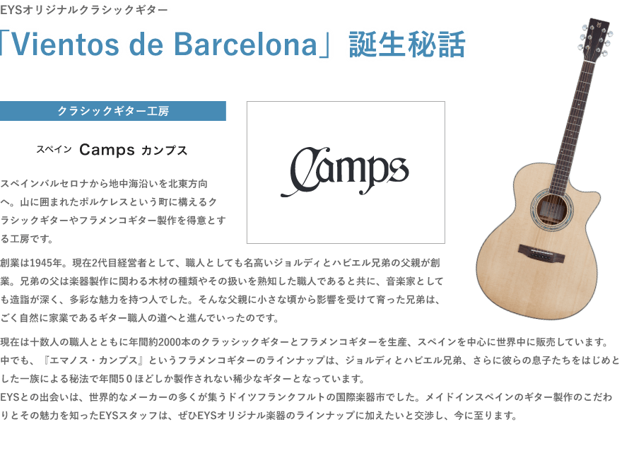 EYSオリジナルクラシックギター・「Vientos de Barcelona」誕生秘話・クラシックギター工房・スペイン Camps カンプス・「スペインバルセロナから地中海沿いを北東方向へ。山に囲まれたポルケレスという町に構えるクラシックギターやフラメンコギター製作を得意とする工房です。」「創業は1945年。現在2代目経営者として、職人としても名高いジョルディとハビエル兄弟の父親が創業。兄弟の父は楽器製作に関わる木材の種類やその扱いを熟知した職人であると共に、音楽家としても造詣が深く、多彩な魅力を持つ人でした。そんな父親に小さな頃から影響を受けて育った兄弟は、ごく自然に家業であるギター職人の道へと進んでいったのです。」「現在は十数人の職人とともに年間約2000本のクラッシックギターとフラメンコギターを生産、スペインを中心に世界中に販売しています。中でも、『エマノス・カンプス』というフラメンコギターのラインナップは、ジョルディとハビエル兄弟、さらに彼らの息子たちをはじめとした一族による秘法で年間5０ほどしか製作されない稀少なギターとなっています。EYSとの出会いは、世界的なメーカーの多くが集うドイツフランクフルトの国際楽器市でした。メイドインスペインのギター製作のこだわりとその魅力を知ったEYSスタッフは、ぜひEYSオリジナル楽器のラインナップに加えたいと交渉し、今に至ります。」