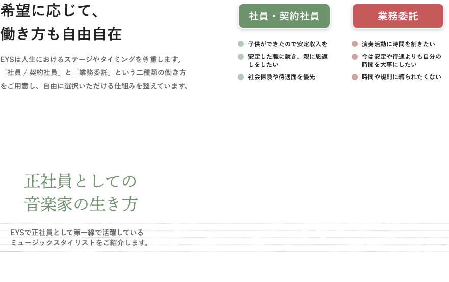 「希望に応じて、働き方も自由自在・EYSは人生におけるステージやタイミングを尊重します。「社員 / 契約社員」と「業務委託」という二種類の働き方をご用意し、自由に選択いただける仕組みを整えています。」「社員・契約社員・子供ができたので安定収入を・安定した職に就き、親に恩返しをしたい・社会保険や待遇面を優先」「業務委託・演奏活動に時間を割きたい・今は安定や待遇よりも自分の時間を大事にしたい・時間や規則に縛られたくない」「正社員としての音楽家の生き方」「EYSで正社員として第一線で活躍しているミュージックスタイリストをご紹介します。」