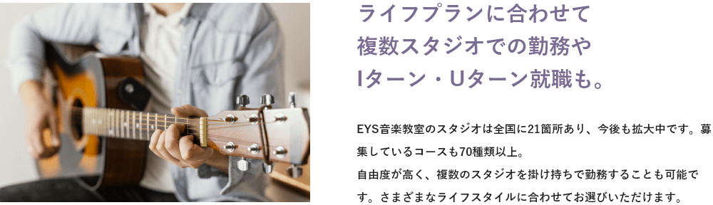 「ライフプランに合わせて複数スタジオでの勤務やIターン・Uターン就職も。」「EYS音楽教室のスタジオは全国に●●箇所あり、今後も拡大中です。募集しているコースも●●種類以上。自由度が高く、複数のスタジオを掛け持ちで勤務することも可能です。さまざまなライフスタイルに合わせてお選びいただけます。」