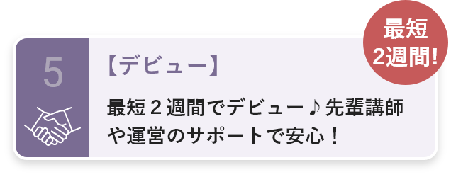 5・【デビュー】最短２週間でデビュー♪先輩講師や運営のサポートで安心！・最短2週間!