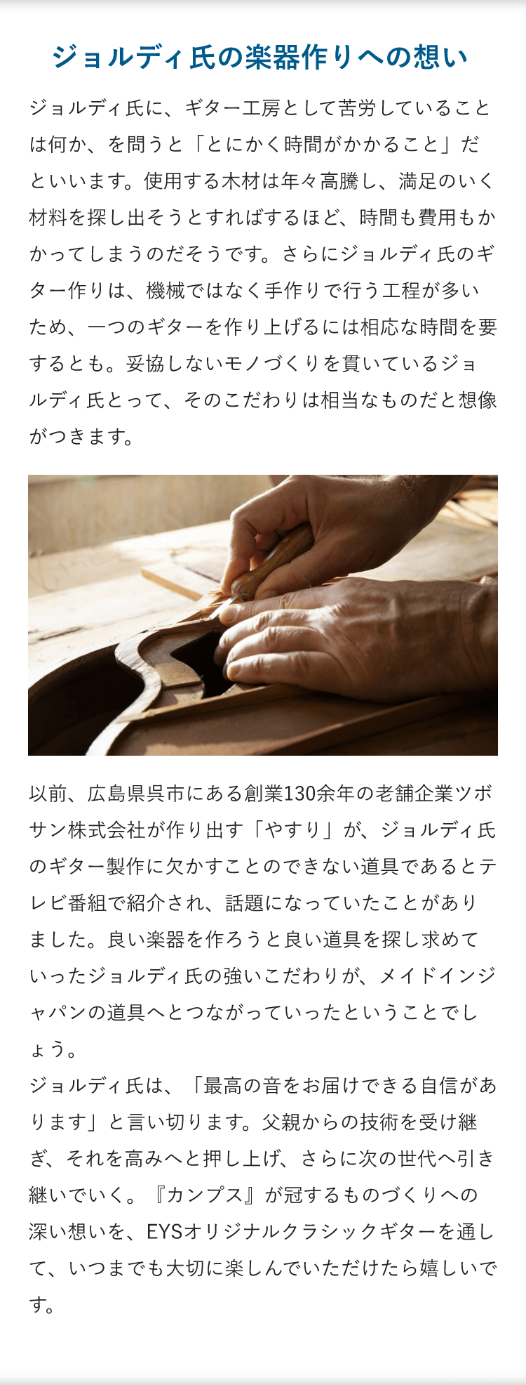 ジョルディ氏の楽器作りへの想い「ジョルディ氏に、ギター工房として苦労していることは何か、を問うと「とにかく時間がかかること」だといいます。使用する木材は年々高騰し、満足のいく材料を探し出そうとすればするほど、時間も費用もかかってしまうのだそうです。さらにジョルディ氏のギター作りは、機械ではなく手作りで行う工程が多いため、一つのギターを作り上げるには相応な時間を要するとも。妥協しないモノづくりを貫いているジョルディ氏とって、そのこだわりは相当なものだと想像がつきます。」「以前、広島県呉市にある創業130余年の老舗企業ツボサン株式会社が作り出す「やすり」が、ジョルディ氏のギター製作に欠かすことのできない道具であるとテレビ番組で紹介され、話題になっていたことがありました。良い楽器を作ろうと良い道具を探し求めていったジョルディ氏の強いこだわりが、メイドインジャパンの道具へとつながっていったということでしょう。ジョルディ氏は、「最高の音をお届けできる自信があります」と言い切ります。父親からの技術を受け継ぎ、それを高みへと押し上げ、さらに次の世代へ引き継いでいく。『カンプス』が冠するものづくりへの深い想いを、EYSオリジナルクラシックギターを通して、いつまでも大切に楽しんでいただけたら嬉しいです。 」