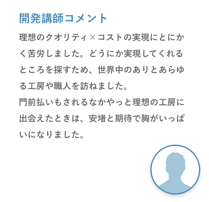 開発講師コメント「理想のクオリティ×コストの実現にとにかく苦労しました。どうにか実現してくれるところを探すため、世界中のありとあらゆる工房や職人を訪ねました。門前払いもされるなかやっと理想の工房に出会えたときは、安堵と期待で胸がいっぱいになりました。」