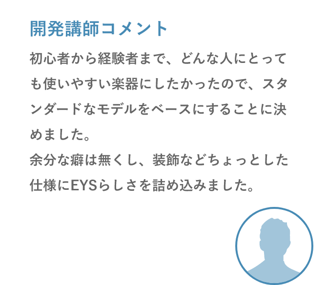 開発講師コメント「初心者から経験者まで、どんな人にとっても使いやすい楽器にしたかったので、スタンダードなモデルをベースにすることに決めました。余分な癖は無くし、装飾などちょっとした仕様にEYSらしさを詰め込みました。」