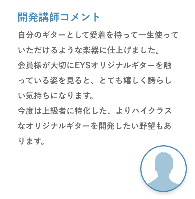 開発講師コメント「自分のギターとして愛着を持って一生使っていただけるような楽器に仕上げました。会員様が大切にEYSオリジナルギターを触っている姿を見ると、とても嬉しく誇らしい気持ちになります。今度は上級者に特化した、よりハイクラスなオリジナルギターを開発したい野望もあります。」