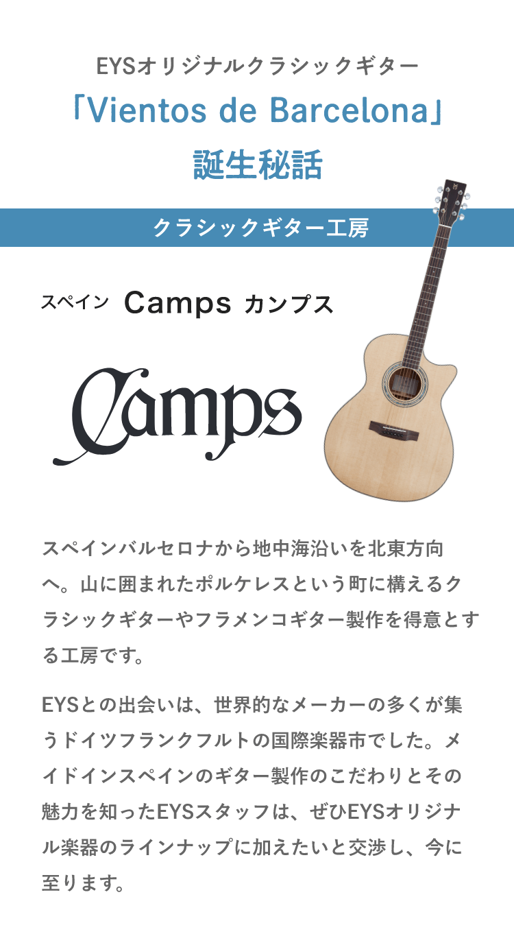 EYSオリジナルクラシックギター・「Vientos de Barcelona」誕生秘話・クラシックギター工房・スペイン Camps カンプス・「スペインバルセロナから地中海沿いを北東方向へ。山に囲まれたポルケレスという町に構えるクラシックギターやフラメンコギター製作を得意とする工房です。」「創業は1945年。現在2代目経営者として、職人としても名高いジョルディとハビエル兄弟の父親が創業。兄弟の父は楽器製作に関わる木材の種類やその扱いを熟知した職人であると共に、音楽家としても造詣が深く、多彩な魅力を持つ人でした。そんな父親に小さな頃から影響を受けて育った兄弟は、ごく自然に家業であるギター職人の道へと進んでいったのです。」「現在は十数人の職人とともに年間約2000本のクラッシックギターとフラメンコギターを生産、スペインを中心に世界中に販売しています。中でも、『エマノス・カンプス』というフラメンコギターのラインナップは、ジョルディとハビエル兄弟、さらに彼らの息子たちをはじめとした一族による秘法で年間5０ほどしか製作されない稀少なギターとなっています。EYSとの出会いは、世界的なメーカーの多くが集うドイツフランクフルトの国際楽器市でした。メイドインスペインのギター製作のこだわりとその魅力を知ったEYSスタッフは、ぜひEYSオリジナル楽器のラインナップに加えたいと交渉し、今に至ります。」