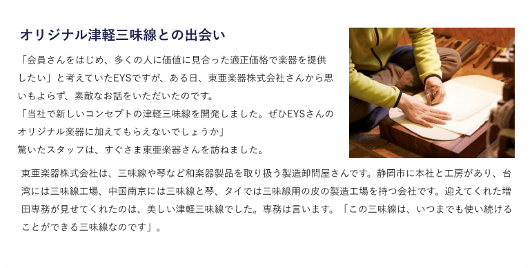 オリジナル津軽三味線との出会い・「会員さんをはじめ、多くの人に価値に見合った適正価格で楽器を提供したい」と考えていたEYSですが、ある日、東亜楽器株式会社さんから思いもよらず、素敵なお話をいただいたのです。「当社で新しいコンセプトの津軽三味線を開発しました。ぜひEYSさんのオリジナル楽器に加えてもらえないでしょうか」 驚いたスタッフは、すぐさま東亜楽器さんを訪ねました。東亜楽器株式会社は、三味線や琴など和楽器製品を取り扱う製造卸問屋さんです。静岡市に本社と工房があり、台湾には三味線工場、中国南京には三味線と琴、タイでは三味線用の皮の製造工場を持つ会社です。迎えてくれた増田専務が見せてくれたのは、美しい津軽三味線でした。専務は言います。「この三味線は、いつまでも使い続けることができる三味線なのです」。 