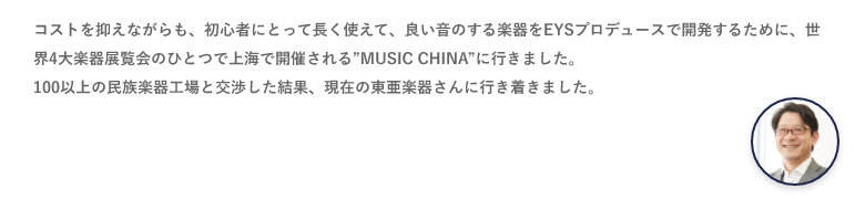 コストを抑えながらも、初心者に取って長く使えて、良い音のする楽器をEYSプロデュースで開発するために、世界4大楽器展覧会のひとつで上海で開催される”MUSIC CHINA”に行きました。100以上の民族楽器工場と交渉した結果、現在の東亜楽器さんに行き着きました。