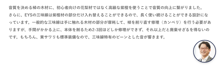 音質を決める棹の木材に、初心者向けの花梨材ではなく高級な紫檀を使うことで音質の向上に繋がりました。さらに、EYSの三味線は紫檀材の部分だけ入れ替えることができるので、長く使い続けることができる設計になっています。一般的な三味線は手に触れる木材の部分が摩耗して、棹を削り直す修理（カンベリ）を行う必要がありますが、手間がかかる上に、本体を削るため2-3回ほどしか修理ができず、それ以上だと廃棄せざるを得ないのです。もちろん、東サワリも標準装備なので、三味線特有のビーンとした音が響きます。