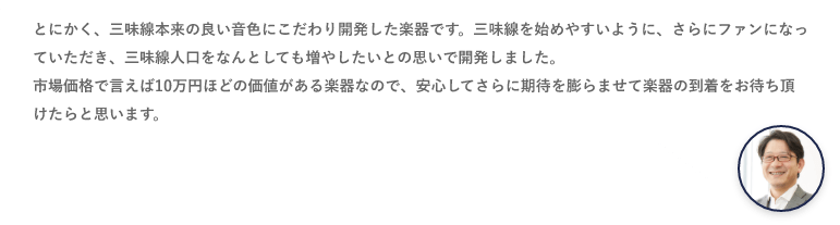 とにかく、三味線本来の良い音色にこだわり開発した楽器です。三味線を始めやすいように、さらにファンになっていただき、三味線人口をなんとしても増やしたいとの思いで開発しました。市場価格で言えば10万円ほどの価値がある楽器なので、安心してさらに期待を膨らませて楽器の到着をお待ち頂けたらと思います。