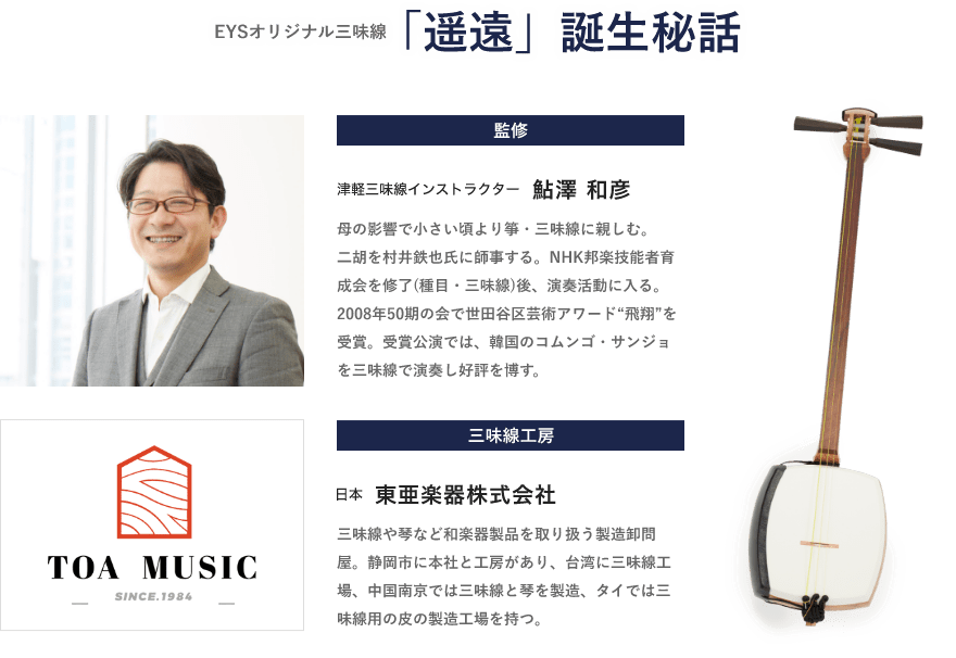 EYSオリジナル三味線・「遥遠」誕生秘話「監修・津軽三味線インストラクター・鮎澤 和彦・母の影響で小さい頃より箏・三味線に親しむ。二胡を村井鉄也氏に師事する。NHK邦楽技能者育成会を修了(種目・三味線)後、演奏活動に入る。2008年50期の会で世田谷区芸術アワード“飛翔”を受賞。受賞公演では、韓国のコムンゴ・サンジョを三味線で演奏し好評を博す。」「三味線工房・日本・東亜楽器株式会社・三味線や琴など和楽器製品を取り扱う製造卸問屋。静岡市に本社と工房があり、台湾に三味線工場、中国南京では三味線と琴を製造、タイでは三味線用の皮の製造工場を持つ。」