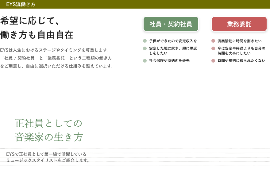 「希望に応じて、働き方も自由自在・EYSは人生におけるステージやタイミングを尊重します。「社員 / 契約社員」と「業務委託」という二種類の働き方をご用意し、自由に選択いただける仕組みを整えています。」「社員・契約社員・子供ができたので安定収入を・安定した職に就き、親に恩返しをしたい・社会保険や待遇面を優先」「業務委託・演奏活動に時間を割きたい・今は安定や待遇よりも自分の時間を大事にしたい・時間や規則に縛られたくない」「正社員としての音楽家の生き方」「EYSで正社員として第一線で活躍しているミュージックスタイリストをご紹介します。」