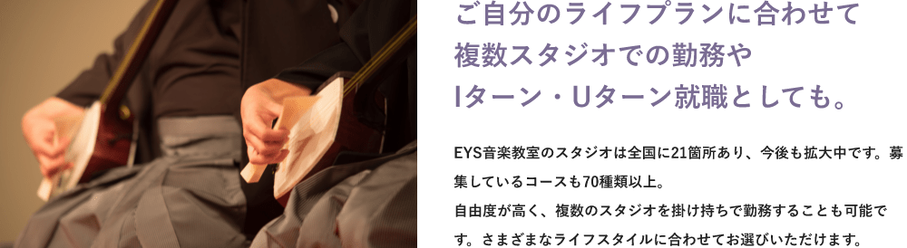 「ライフプランに合わせて複数スタジオでの勤務やIターン・Uターン就職も。」「EYS音楽教室のスタジオは全国に●●箇所あり、今後も拡大中です。募集しているコースも●●種類以上。自由度が高く、複数のスタジオを掛け持ちで勤務することも可能です。さまざまなライフスタイルに合わせてお選びいただけます。」