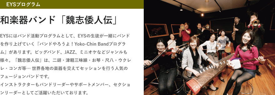 「EYSプログラム・和楽器バンド「魏志倭人伝」・EYSにはバンド活動プログラムとして、EYSの生徒が一緒にバンドを作り上げていく『バンドやろうよ！Yoko-Chin Bandプログラム』があります。ビッグバンド、JAZZ、ミニオケなどジャンルも様々。「魏志倭人伝」は、二胡・津軽三味線・お琴・尺八・ウクレレ・コンガ等… 世界各地の楽器を交えてセッションを行う人気のフュージョンバンドです。インストラクターもバンドリーダーやサポートメンバー、セクションリーダーとしてご活躍いただいております。」