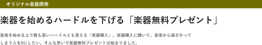 オリジナル楽器開発・楽器を始めるハードルを下げる「楽器無料プレゼント」・音楽を始める上で最も高いハードルとも言える「楽器購入」。楽器購入に躓いて、音楽から遠ざかってしまう人を0にしたい。そんな思いで楽器無料プレゼントは始まりました。