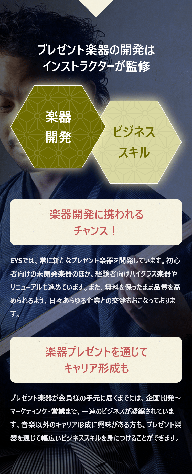 プレゼント楽器の開発はインストラクターが監修・楽器開発・ビジネススキル「楽器開発に携われるチャンス！・EYSでは、常に新たなプレゼント楽器を開発しています。初心者向けの未開発楽器のほか、経験者向けハイクラス楽器やリニューアルも進めています。また、無料を保ったまま品質を高められるよう、日々あらゆる企業との交渉もおこなっております。」「楽器プレゼントを通じてキャリア形成も・プレゼント楽器が会員様の手元に届くまでには、企画開発～マーケティング・営業まで、一連のビジネスが凝縮されています。音楽以外のキャリア形成に興味がある方も、プレゼント楽器を通じて幅広いビジネススキルを身につけることができます。」