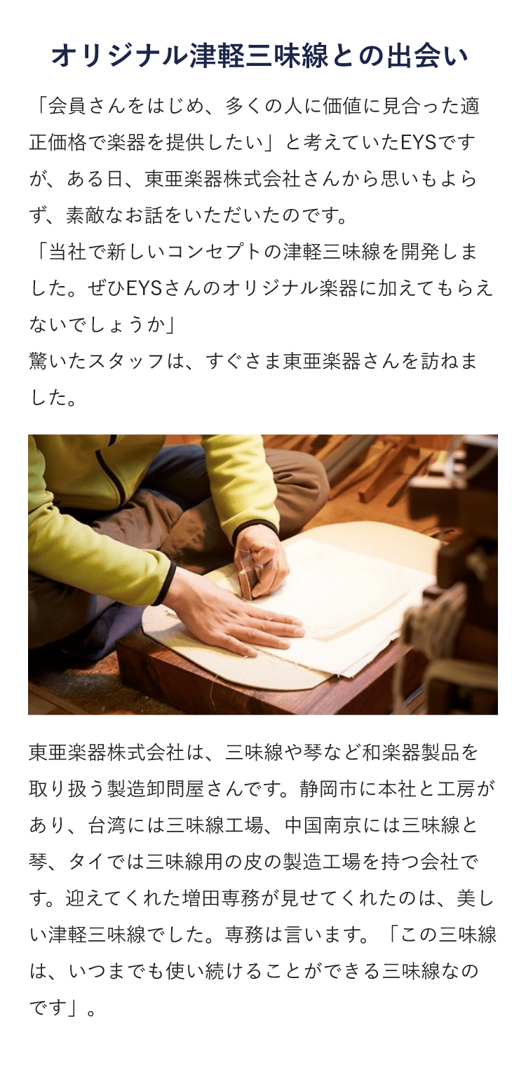 オリジナル津軽三味線との出会い・「会員さんをはじめ、多くの人に価値に見合った適正価格で楽器を提供したい」と考えていたEYSですが、ある日、東亜楽器株式会社さんから思いもよらず、素敵なお話をいただいたのです。「当社で新しいコンセプトの津軽三味線を開発しました。ぜひEYSさんのオリジナル楽器に加えてもらえないでしょうか」 驚いたスタッフは、すぐさま東亜楽器さんを訪ねました。東亜楽器株式会社は、三味線や琴など和楽器製品を取り扱う製造卸問屋さんです。静岡市に本社と工房があり、台湾には三味線工場、中国南京には三味線と琴、タイでは三味線用の皮の製造工場を持つ会社です。迎えてくれた増田専務が見せてくれたのは、美しい津軽三味線でした。専務は言います。「この三味線は、いつまでも使い続けることができる三味線なのです」。 