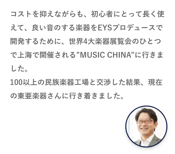 コストを抑えながらも、初心者に取って長く使えて、良い音のする楽器をEYSプロデュースで開発するために、世界4大楽器展覧会のひとつで上海で開催される”MUSIC CHINA”に行きました。100以上の民族楽器工場と交渉した結果、現在の東亜楽器さんに行き着きました。