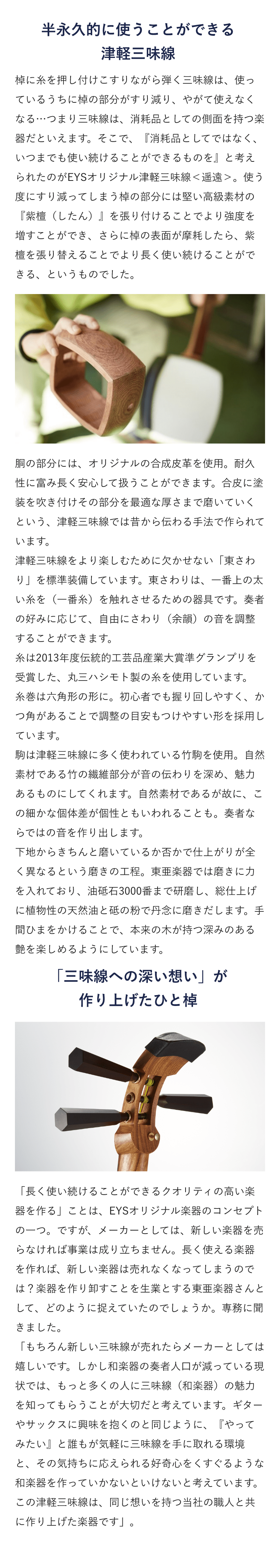 半永久的に使うことができる津軽三味線・棹に糸を押し付けこすりながら弾く三味線は、使っているうちに棹の部分がすり減り、やがて使えなくなる…つまり三味線は、消耗品としての側面を持つ楽器だといえます。そこで、『消耗品としてではなく、いつまでも使い続けることができるものを』と考えられたのがEYSオリジナル津軽三味線＜遥遠＞。使う度にすり減ってしまう棹の部分には堅い高級素材の『紫檀（したん）』を張り付けることでより強度を増すことができ、さらに棹の表面が摩耗したら、紫檀を張り替えることでより長く使い続けることができる、というものでした。胴の部分には、オリジナルの合成皮革を使用。耐久性に富み長く安心して扱うことができます。合皮に塗装を吹き付けその部分を最適な厚さまで磨いていくという、津軽三味線では昔から伝わる手法で作られています。津軽三味線をより楽しむために欠かせない「東さわり」を標準装備しています。東さわりは、一番上の太い糸を（一番糸）を触れさせるための器具です。奏者の好みに応じて、自由にさわり（余韻）の音を調整することができます。 糸は2013年度伝統的工芸品産業大賞準グランプリを受賞した、丸三ハシモト製の糸を使用しています。 糸巻は六角形の形に。初心者でも握り回しやすく、かつ角があることで調整の目安もつけやすい形を採用しています。駒は津軽三味線に多く使われている竹駒を使用。自然素材である竹の繊維部分が音の伝わりを深め、魅力あるものにしてくれます。自然素材であるが故に、この細かな個体差が個性ともいわれることも。奏者ならではの音を作り出します。下地からきちんと磨いているか否かで仕上がりが全く異なるという磨きの工程。東亜楽器では磨きに力を入れており、油砥石3000番まで研磨し、総仕上げに植物性の天然油と砥の粉で丹念に磨きだします。手間ひまをかけることで、本来の木が持つ深みのある艶を楽しめるようにしています。 