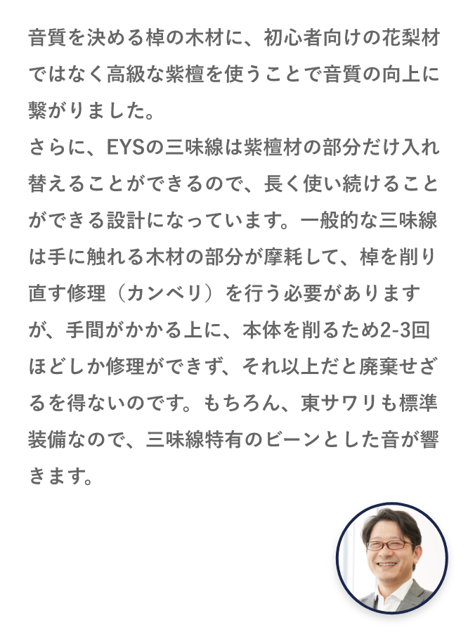 音質を決める棹の木材に、初心者向けの花梨材ではなく高級な紫檀を使うことで音質の向上に繋がりました。さらに、EYSの三味線は紫檀材の部分だけ入れ替えることができるので、長く使い続けることができる設計になっています。一般的な三味線は手に触れる木材の部分が摩耗して、棹を削り直す修理（カンベリ）を行う必要がありますが、手間がかかる上に、本体を削るため2-3回ほどしか修理ができず、それ以上だと廃棄せざるを得ないのです。もちろん、東サワリも標準装備なので、三味線特有のビーンとした音が響きます。