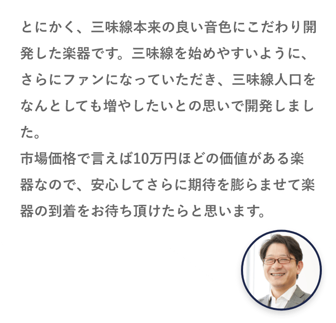 とにかく、三味線本来の良い音色にこだわり開発した楽器です。三味線を始めやすいように、さらにファンになっていただき、三味線人口をなんとしても増やしたいとの思いで開発しました。市場価格で言えば10万円ほどの価値がある楽器なので、安心してさらに期待を膨らませて楽器の到着をお待ち頂けたらと思います。